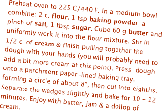 Preheat oven to 225 C/440 F. In a medium bowl combine: 2 c. flour, 1 tsp baking powder, a pinch of salt, 1 tbsp sugar. Cube 60 g butter and uniformly work it into the flour mixture. Stir in 1/2 c. of cream & finish pulling together the dough with your hands (you will probably need to add a bit more cream at this point). Press  dough onto a parchment paper-lined baking tray, forming a circle of about 8”, then cut into eighths. Separate the wedges slightly and bake for 10 - 12 minutes. Enjoy with butter, jam & a dollop of cream.