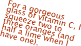 For a gorgeous glass of vitamin C, I squeeze two to three oranges (and half a lime when I have one).