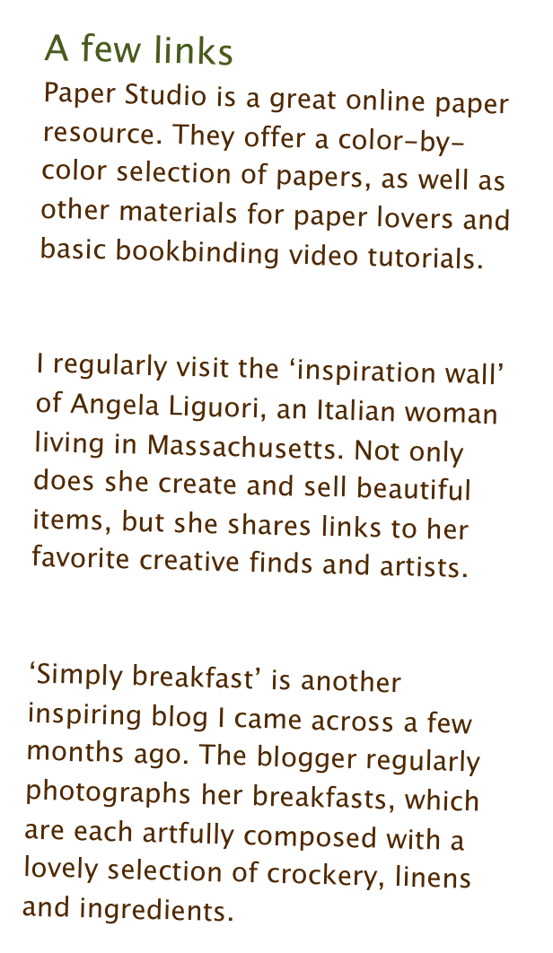 A few links
Paper Studio is a great online paper resource. They offer a color-by-color selection of papers, as well as other materials for paper lovers and basic bookbinding video tutorials. [Link]

I regularly visit the ‘inspiration wall’ of Angela Liguori, an Italian woman living in Massachusetts. Not only does she create and sell beautiful items, but she shares links to her favorite creative finds and artists. [Link]

‘Simply breakfast’ is another inspiring blog I came across a few months ago. The blogger regularly photographs her breakfasts, which are each artfully composed with a lovely selection of crockery, linens and ingredients. [Link]